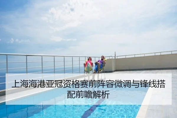 上海海港亚冠资格赛前阵容微调与锋线搭配前瞻解析
